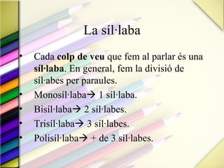 La síl·laba
•   Cada colp de veu que fem al parlar és una
    síl·laba. En general, fem la divisió de
    síl·abes per paraules.
•   Monosíl·laba 1 síl·laba.
•   Bisíl·laba 2 síl·labes.
•   Trisíl·laba 3 síl·labes.
•   Polisíl·laba + de 3 síl·labes.
 