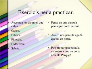 Exercicis per a practicar.
• Accentua les paraules que   • Pensa en una paraula
  calga.                        plana que porte accent.
- Canço.
- Fabrica.                    • Ara en una paraula aguda
- Finestra.                     que no en porte.
- Esdruixola.
- Sabata.                     • Pots trobar una paraula
                                esdrúixola que no porte
                                accent? Perquè?
 