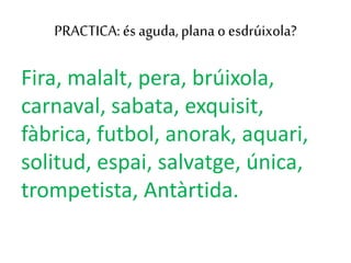 PRACTICA: és aguda, plana oesdrúixola?
Fira, malalt, pera, brúixola,
carnaval, sabata, exquisit,
fàbrica, futbol, anorak, aquari,
solitud, espai, salvatge, única,
trompetista, Antàrtida.
 