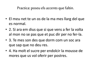 Practica: poseuelsaccents que faltin.
• El meu net te un os de la ma mes llarg del que
es normal.
• 2. Si ara em dius que si que vens a fer la volta
al mon no se pas que et puc dir per no fer-la.
• 3. Te mes son des que dorm com un soc ara
que sap que no deu res.
• 4. Ha molt el sucre per endolcir la mousse de
mores que us vol oferir per postres.
 
