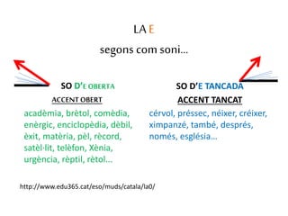 LA E
segons com soni…
SO D’E OBERTA
ACCENTOBERT
acadèmia, brètol, comèdia,
enèrgic, enciclopèdia, dèbil,
èxit, matèria, pèl, rècord,
satèl·lit, telèfon, Xènia,
urgència, rèptil, rètol...
SO D’E TANCADA
ACCENT TANCAT
cérvol, préssec, néixer, créixer,
ximpanzé, també, després,
només, església…
http://www.edu365.cat/eso/muds/catala/la0/
 