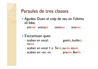 Paraules de tres classes
   Agudes.
    Agudes Duen el colp de veu en l última
                                  l’última
    síl·laba:
    ◦ animal entrepà
        i l    t à          comboi
                               b i        enemic
                                              i

   S’accentuen quan
    ◦ acaben en vocal:            gestió, butlletí,
      romà
    ◦ acaben en vocal + s: Torís, sucós, espés
    ◦ acaben en –en, -in:         pretén, Berlín
 