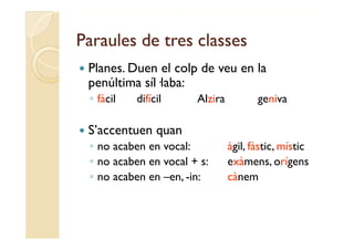 Paraules de tres classes
   Planes.
    Planes Duen el colp de veu en la
    penúltima síl·laba:
    ◦ fà il
      fàcil   difícil
              difí il     Alzira
                          Al i            geniva
                                             i

   S’accentuen quan
    ◦ no acaben en vocal:          àgil, fàstic, místic
    ◦ no acaben en vocal + s:      exàmens, orígens
    ◦ no acaben en –en, -in:
                      ,            cànem
 