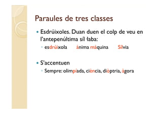Paraules de tres classes
   Esdrúixoles.
    Esdrúixoles Duan duen el colp de veu en
    l’antepenúltima síl·laba:
    ◦ esdrúixola   ànima màquina   Sílvia

   S’accentuen
    ◦S
     Sempre: olimpíada, ciència, diò t i à
              li í d iè i diòptria, àgora
 