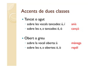 Accents de dues classes
   Tancat o agut
    ◦ sobre les vocals tancades: ú, í   anís
    ◦ sobre les e, o tancades: é, ó     cançó

   Obert o greu
    ◦ sobre l vocal oberta: à
        b la        l b t               mànega
                                          à
    ◦ sobre les e, o obertes: è, ò      repèl
 