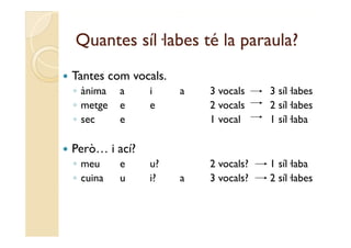 Quantes síl·labes té la paraula?
   Tantes com vocals.
    ◦ ànima   a    i     a   3 vocals    3 síl·labes
    ◦ metge   e    e         2 vocals    2 síl·labes
    ◦ sec     e              1 vocal     1 síl·laba

   Però… i ací?
    ◦ meu     e    u?        2 vocals?   1 síl·laba
    ◦ cuina   u    i?    a   3 vocals?   2 síl labes
                                           síl·labes
 