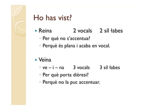 Ho has vist?
   Reina           2 vocals     2 síl labes
                                   síl·labes
    ◦ Per què no s’accentua?
    ◦ Perquè és plana i acaba en vocal.

   Veïna
    ◦ ve – i – na   3 vocals     3 síl·labes
    ◦ Per què porta dièresi?
    ◦ Perquè no la puc accentuar.
 