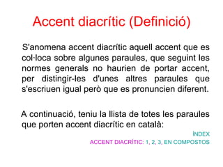 Accent diacrític   (Definició) S'anomena accent diacrític aquell accent que es col·loca sobre algunes paraules, que seguint les normes generals no haurien de portar accent, per distingir-les d'unes altres paraules que s'escriuen igual però que es pronuncien diferent. A continuació, teniu la llista de totes les paraules que porten accent diacrític en català: ÍNDEX ACCENT DIACRÍTIC:  1 ,  2 ,  3 ,  EN COMPOSTOS 