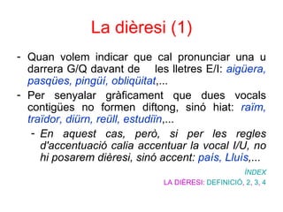 La dièresi (1) Quan volem indicar que cal pronunciar una u darrera G/Q davant de  les lletres E/I:  aigüera, pasqües, pingüí, obliqüitat ,...  Per senyalar gràficament que dues vocals contigües no formen diftong, sinó hiat:  raïm, traïdor, diürn, reüll, estudiïn ,...  En aquest cas, però, si per les regles d'accentuació calia accentuar la vocal I/U, no hi posarem dièresi, sinó accent:  país, Lluís ,...  ÍNDEX LA DIÈRESI:  DEFINICIÓ ,  2 ,  3 ,  4 