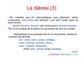 La dièresi (3) - Per ressaltar que I/U intervocàliques (que altrament, serien  consonants:  noia, cauen  són tòniques i, per tant, vocals, quan no duen accent: beneïa, beneïes, beneïen ; però amb accent:  beneíem, beneíeu .  -  Per a l'ús correcte de la dièresi és convenient de tenir en compte:  -Generalment si es produeix hiat en un mot primitiu, també es  produeix als derivats:    -  veí - veïna, veïns, veïnat, veïnatge,...   - ruïna - arruïnar, arruïnat, ruïnós,...    - saüc - saüquer, saüqueret,..     (Però:  país - països . Si bé:  paisatge )  ÍNDEX LA DIÈRESI:  DEFINICIÓ ,  1 ,  2 ,  4 