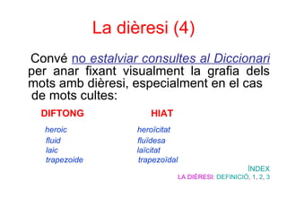 La dièresi (4) Convé  no  estalviar consultes al Diccionari  per anar fixant visualment la grafia dels mots amb dièresi, especialment en el cas  de mots cultes:  DIFTONG  HIAT   heroic  heroïcitat  fluid  fluïdesa  laic  laïcitat  trapezoide  trapezoïdal   ÍNDEX LA DIÈRESI:  DEFINICIÓ ,  1 ,  2 ,  3 