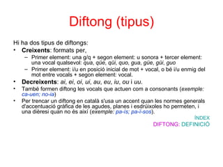 Diftong (tipus) Hi ha dos tipus de diftongs: Creixents : formats per,  Primer element: una g/q + segon element: u sonora + tercer element: una vocal qualsevol:  qua ,  qüe ,  qüi ,  quo ,  gua ,  güe ,  güi ,  guo   Primer element: i/u en posició inicial de mot + vocal, o bé i/u enmig del mot entre vocals + segon element: vocal.  Decreixents :  ai ,  ei ,  oi ,  ui ,  au ,  eu ,  iu ,  ou  i  uu .  També formen diftong les vocals que actuen com a consonants ( exemple:  ca-uen; no-ia ) Per trencar un diftong en català s'usa un accent quan les normes generals d'accentuació gràfica de les agudes, planes i esdrúixoles ho permeten, i una dièresi quan no és així ( exemple:  pa-ís; pa-ï-sos ).  ÍNDEX DIFTONG:  DEFINICIÓ 