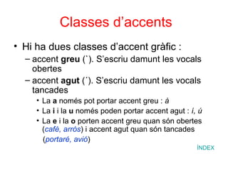 Classes d’accents Hi ha dues classes d’accent gràfic : accent  greu  (`).  S’escriu damunt les vocals obertes accent  agut  (´). S’escriu damunt les vocals tancades La  a  només pot portar accent greu :  à La  i  i la  u  només poden portar accent agut :  í, ú La  e  i la  o  porten accent greu quan són obertes ( cafè, arròs ) i accent agut quan són tancades ( portaré, avió ) ÍNDEX 