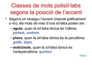 Classes de mots polisíl·labs segons la posició de l’accent Segons on recaigui l’accent (marcat gràficament o no), els mots de més d’una síl·laba poden ser : aguts , quan la síl·laba tònica és l’última:  portaré, vindrem plans , quan la síl·laba tònica és la penúltima:  gràfic, llapis esdrúixols , quan la síl·laba tònica és l’antepenúltima:  química ÍNDEX 