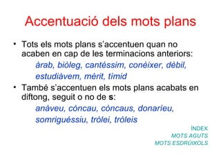 Accentuació dels mots plans Tots els mots plans s’accentuen quan no acaben en cap de les terminacions anteriors: àrab, biòleg, cantéssim, conèixer, dèbil,  estudiàvem, mèrit, tímid També s’accentuen els mots plans acabats en diftong, seguit o no de  s : anàveu, còncau, còncaus, donaríeu,  somriguéssiu, tròlei, tròleis ÍNDEX MOTS AGUTS MOTS ESDRÚIXOLS 