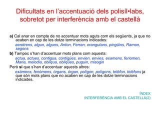 Dificultats en l’accentuació dels polisíl•labs, sobretot per interferència amb el castellà a)  Cal anar en compte de no accentuar mots aguts com els següents, ja que no acaben en cap de les dotze terminacions indicades: aerotrens, algun, alguns, Anton, Ferran, orangutans, pingüins, Ramon, segons b)  Tampoc s’han d’accentuar mots plans com aquests: actua, actues, contigua, contigües, envien, envies, examens, fenomen, Maria, melodia, obliqua, obliqües, puguin, misogin Però  sí  que s’han d’accentuar aquests altres: exàmens, fenòmens, òrgans, òrgan, polígon, polígons, telèfon, telèfons   ja que són mots plans que no acaben en cap de les dotze terminacions indicades.  ÍNDEX INTERFERÈNCIA AMB EL CASTELLÀ(2) 
