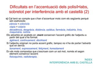 Dificultats en l’accentuació dels polisíl•labs, sobretot per interferència amb el castellà (2) c)  Cal tenir en compte que s’han d’accentuar mots com els següents perquè són esdrúixols: ciència  =  ci/èn/ci/a còpia  =  cò/pi/a decadència, desgràcia, distància, estàtua, farmàcia, indústria, línia, maquinària, notícia Els adverbis en acabats en  -ment  conserven l’accent gràfic de l’adjectiu a partir del qual s’ha format: àgilment, contínuament, dòcilment Si l’adjectiu originari no porta accent gràfic, tampoc no n’ha de portar l’adverbi que en deriva: bonament, expressament, feliçment, honestament En els mots compostos que s’escriuen com un sol mot, només el segon element conserva l’accent: fisicoquímic, radioterapia . ÍNDEX INTERFERÈNCIA AMB EL CASTELLÀ 