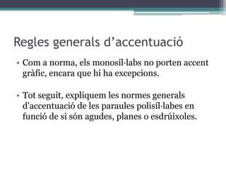 Regles generals d’accentuació
• Com a norma, els monosíl·labs no porten accent
  gràfic, encara que hi ha excepcions.

• Tot seguit, expliquem les normes generals
  d'accentuació de les paraules polisíl·labes en
  funció de si són agudes, planes o esdrúixoles.
 