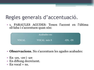 Regles generals d’accentuació.
• 1. PARAULES AGUDES: Tenen l'accent en l'última
  síl·laba i s'accentuen quan són:

                       Acabades en:

       VOCAL         VOCAL més S      -EN, -IN



• Observacions. No s'accentuen les agudes acabades:

• En -an, -on i -un
• En diftong decreixent.
• En vocal + ns.
 