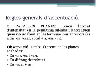 Regles generals d’accentuació.
2. PARAULES PLANES:                   Tenen l'accent
d'intensitat en la penúltima síl·laba i s'accentuen
quan no acaben en les terminacions anteriors (és
a dir, en vocal, vocal + s, -en, -in).

Observació. També s'accentuen les planes
acabades:
• En -an, -on i -un.
• En diftong decreixent.
• En vocal + ns.
 