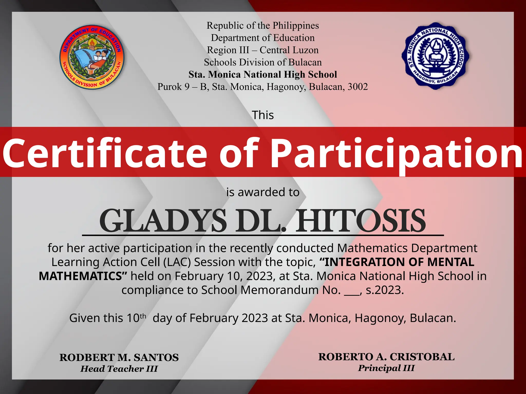Republic of the Philippines
Department of Education
Region III – Central Luzon
Schools Division of Bulacan
Sta. Monica National High School
Purok 9 – B, Sta. Monica, Hagonoy, Bulacan, 3002
This
is awarded to
___________________________________________
for her active participation in the recently conducted Mathematics Department
Learning Action Cell (LAC) Session with the topic, “INTEGRATION OF MENTAL
MATHEMATICS” held on February 10, 2023, at Sta. Monica National High School in
compliance to School Memorandum No. ___, s.2023.
Given this 10th
day of February 2023 at Sta. Monica, Hagonoy, Bulacan.
Certificate of Participation
RODBERT M. SANTOS
Head Teacher III
ROBERTO A. CRISTOBAL
Principal III
GLADYS DL. HITOSIS
 