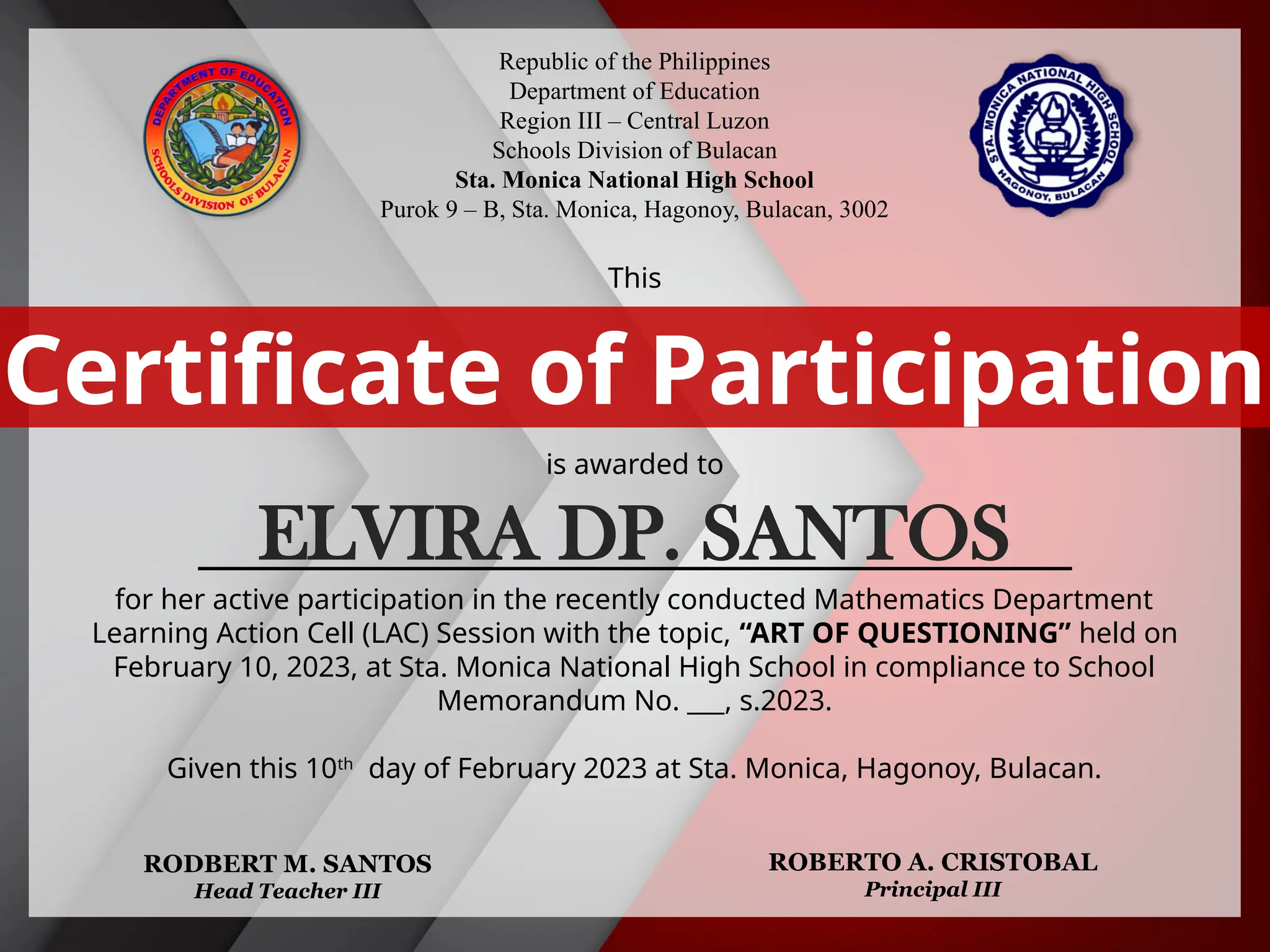 Republic of the Philippines
Department of Education
Region III – Central Luzon
Schools Division of Bulacan
Sta. Monica National High School
Purok 9 – B, Sta. Monica, Hagonoy, Bulacan, 3002
This
is awarded to
___________________________________________
for her active participation in the recently conducted Mathematics Department
Learning Action Cell (LAC) Session with the topic, “ART OF QUESTIONING” held on
February 10, 2023, at Sta. Monica National High School in compliance to School
Memorandum No. ___, s.2023.
Given this 10th
day of February 2023 at Sta. Monica, Hagonoy, Bulacan.
Certificate of Participation
RODBERT M. SANTOS
Head Teacher III
ROBERTO A. CRISTOBAL
Principal III
ELVIRA DP. SANTOS
 