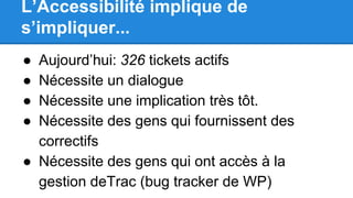L’Accessibilité implique de
s’impliquer...
● Aujourd’hui: 326 tickets actifs
● Nécessite un dialogue
● Nécessite une implication très tôt.
● Nécessite des gens qui fournissent des
correctifs
● Nécessite des gens qui ont accès à la
gestion deTrac (bug tracker de WP)
 
