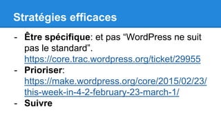 Stratégies efficaces
- Être spécifique: et pas “WordPress ne suit
pas le standard”.
https://core.trac.wordpress.org/ticket/29955
- Prioriser:
https://make.wordpress.org/core/2015/02/23/
this-week-in-4-2-february-23-march-1/
- Suivre
 