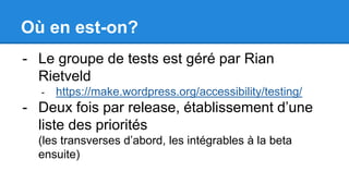 Où en est-on?
- Le groupe de tests est géré par Rian
Rietveld
- https://make.wordpress.org/accessibility/testing/
- Deux fois par release, établissement d’une
liste des priorités
(les transverses d’abord, les intégrables à la beta
ensuite)
 
