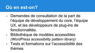 Où en est-on?
- Demandes de consultation de la part de
l’équipe de développement du core, l’équipe
UX, et les développeurs de plug-ins de
fonctionnalités.
- Bibliothèque de modèles accessibles
(WordPress accessibility pattern library)
- Tests et formations sur l’accessibilité des
thèmes
 