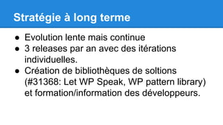 Stratégie à long terme
● Evolution lente mais continue
● 3 releases par an avec des itérations
individuelles.
● Création de bibliothèques de soltions
(#31368: Let WP Speak, WP pattern library)
et formation/information des développeurs.
 