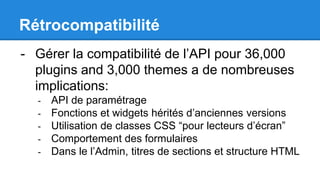 Rétrocompatibilité
- Gérer la compatibilité de l’API pour 36,000
plugins and 3,000 themes a de nombreuses
implications:
- API de paramétrage
- Fonctions et widgets hérités d’anciennes versions
- Utilisation de classes CSS “pour lecteurs d’écran”
- Comportement des formulaires
- Dans le l’Admin, titres de sections et structure HTML
 