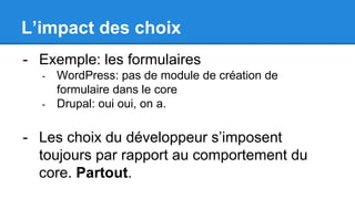 L’impact des choix
- Exemple: les formulaires
- WordPress: pas de module de création de
formulaire dans le core
- Drupal: oui oui, on a.
- Les choix du développeur s’imposent
toujours par rapport au comportement du
core. Partout.
 