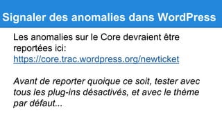 Signaler des anomalies dans WordPress
Les anomalies sur le Core devraient être
reportées ici:
https://core.trac.wordpress.org/newticket
Avant de reporter quoique ce soit, tester avec
tous les plug-ins désactivés, et avec le thème
par défaut...
 