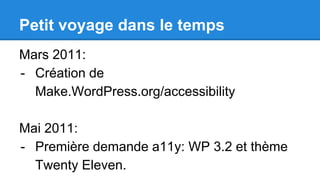 Petit voyage dans le temps
Mars 2011:
- Création de
Make.WordPress.org/accessibility
Mai 2011:
- Première demande a11y: WP 3.2 et thème
Twenty Eleven.
 