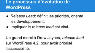 Le processus d’évolution de
WordPress
● Release Lead: définit les priorités, oriente
les développement.
● Impliquer le release lead est vital.
Un grand merci à Drew Jaynes, release lead
sur WordPress 4.2, pour avoir priorisé
l’accessibilité.
 