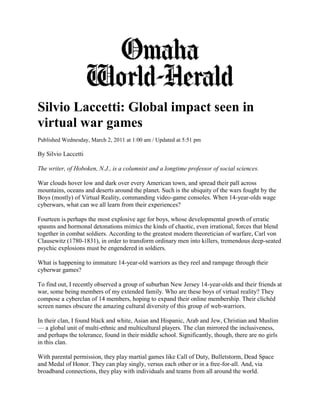 Silvio Laccetti: Global impact seen in
virtual war games
Published Wednesday, March 2, 2011 at 1:00 am / Updated at 5:51 pm

By Silvio Laccetti

The writer, of Hoboken, N.J., is a columnist and a longtime professor of social sciences.

War clouds hover low and dark over every American town, and spread their pall across
mountains, oceans and deserts around the planet. Such is the ubiquity of the wars fought by the
Boys (mostly) of Virtual Reality, commanding video-game consoles. When 14-year-olds wage
cyberwars, what can we all learn from their experiences?

Fourteen is perhaps the most explosive age for boys, whose developmental growth of erratic
spasms and hormonal detonations mimics the kinds of chaotic, even irrational, forces that blend
together in combat soldiers. According to the greatest modern theoretician of warfare, Carl von
Clausewitz (1780-1831), in order to transform ordinary men into killers, tremendous deep-seated
psychic explosions must be engendered in soldiers.

What is happening to immature 14-year-old warriors as they reel and rampage through their
cyberwar games?

To find out, I recently observed a group of suburban New Jersey 14-year-olds and their friends at
war, some being members of my extended family. Who are these boys of virtual reality? They
compose a cyberclan of 14 members, hoping to expand their online membership. Their clichéd
screen names obscure the amazing cultural diversity of this group of web-warriors.

In their clan, I found black and white, Asian and Hispanic, Arab and Jew, Christian and Muslim
— a global unit of multi-ethnic and multicultural players. The clan mirrored the inclusiveness,
and perhaps the tolerance, found in their middle school. Significantly, though, there are no girls
in this clan.

With parental permission, they play martial games like Call of Duty, Bulletstorm, Dead Space
and Medal of Honor. They can play singly, versus each other or in a free-for-all. And, via
broadband connections, they play with individuals and teams from all around the world.
 