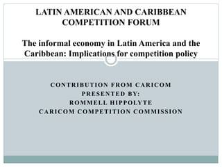 CONTRIBUTION FROM CARICOM
PRESENTED BY:
ROMMELL HIPPOLYTE
CARICOM COMPETITION COMMISSION
LATIN AMERICAN AND CARIBBEAN
COMPETITION FORUM
The informal economy in Latin America and the
Caribbean: Implications for competition policy
 