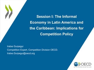 Session I: The Informal
Economy in Latin America and
the Caribbean: Implications for
Competition Policy
Iratxe Gurpegui
Competition Expert, Competition Division OECD.
Iratxe.Gurpegui@oecd.org
 