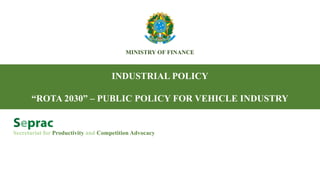 MINISTRY OF FINANCE
INDUSTRIAL POLICY
“ROTA 2030” – PUBLIC POLICY FOR VEHICLE INDUSTRY
Secretariat for Productivity and Competition Advocacy
 