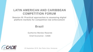 LATIN AMERICAN AND CARIBBEAN
COMPETITION FORUM
Session III: Practical approaches to assessing digital
platform markets for competition law enforcement
Guilherme Mendes Resende
Chief Economist - CADE
Brazil
25 September 2019, San Pedro Sula, Honduras
 