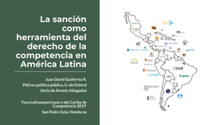 La sanción
como
herramienta del
derecho de la
competencia en
América Latina
Juan David Gutiérrez R.
PhD en política pública, U. de Oxford
Socio de Avante Abogados
Foro Latinoamericano y del Caribe de
Competencia 2019
San Pedro Sula, Honduras
 
