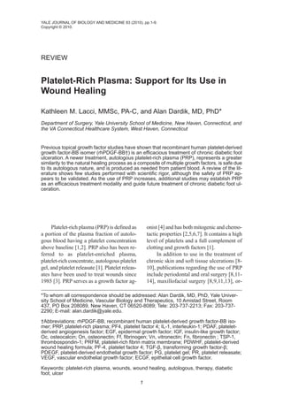 YALE JOURNAL OF BIOLOGY AND MEDICINE 83 (2010), pp.1-9.
Copyright © 2010.




REVIEW


Platelet-Rich Plasma: Support for Its Use in
Wound Healing

Kathleen M. Lacci, MMSc, PA-C, and Alan Dardik, MD, PhD*
Department of Surgery, Yale University School of Medicine, New Haven, Connecticut, and
the VA Connecticut Healthcare System, West Haven, Connecticut


Previous topical growth factor studies have shown that recombinant human platelet-derived
growth factor-BB isomer (rhPDGF-BB†) is an efficacious treatment of chronic diabetic foot
ulceration. A newer treatment, autologous platelet-rich plasma (PRP), represents a greater
similarity to the natural healing process as a composite of multiple growth factors, is safe due
to its autologous nature, and is produced as needed from patient blood. A review of the lit-
erature shows few studies performed with scientific rigor, although the safety of PRP ap-
pears to be validated. As the use of PRP increases, additional studies may establish PRP
as an efficacious treatment modality and guide future treatment of chronic diabetic foot ul-
ceration.




     Platelet-rich plasma (PRP) is defined as           onist [4] and has both mitogenic and chemo-
a portion of the plasma fraction of autolo-             tactic properties [2,5,6,7]. It contains a high
gous blood having a platelet concentration              level of platelets and a full complement of
above baseline [1,2]. PRP also has been re-             clotting and growth factors [1].
ferred to as platelet-enriched plasma,                       In addition to use in the treatment of
platelet-rich concentrate, autologous platelet          chronic skin and soft tissue ulcerations [8-
gel, and platelet releasate [1]. Platelet releas-       10], publications regarding the use of PRP
ates have been used to treat wounds since               include periodontal and oral surgery [8,11-
1985 [3]. PRP serves as a growth factor ag-             14], maxillofacial surgery [8,9,11,13], or-

*To whom all correspondence should be addressed: Alan Dardik, MD, PhD, Yale Univer-
sity School of Medicine, Vascular Biology and Therapeutics, 10 Amistad Street, Room
437, PO Box 208089, New Haven, CT 06520-8089; Tele: 203-737-2213; Fax: 203-737-
2290; E-mail: alan.dardik@yale.edu.

†Abbreviations: rhPDGF-BB, recombinant human platelet-derived growth factor-BB iso-
mer; PRP, platelet-rich plasma; PF4, platelet factor 4; IL-1, interleukin-1; PDAF, platelet-
derived angiogenesis factor; EGF, epidermal growth factor; IGF, insulin-like growth factor;
Oc, osteocalcin; On, osteonectin; Ff, fibrinogen; Vn, vitronectin; Fn, fibronectin ; TSP-1,
thrombospondin-1; PRFM, platelet-rich fibrin matrix membrane; PDWHF, platelet-derived
wound healing formula; PF-4, platelet factor 4; TGF-β, transforming growth factor-β;
PDEGF, platelet-derived endothelial growth factor; PG, platelet gel; PR, platelet releasate;
VEGF, vascular endothelial growth factor; ECGF, epithelial cell growth factor.

Keywords: platelet-rich plasma, wounds, wound healing, autologous, therapy, diabetic
foot, ulcer
                                                    1
 