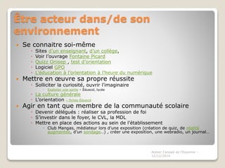 Être acteur dans/de son 
environnement 
 Se connaitre soi-même 
 Sites d’un enseignant, d’un collège, 
 Voir l’ouvrage Fontaine Picard 
 Quizz Onisep , test d’orientation 
 Logiciel GPO 
 L’éducation à l’orientation à l’heure du numérique 
 Mettre en oeuvre sa propre réussite 
 Solliciter la curiosité, ouvrir l’imaginaire 
 Exploiter une sortie – Éduscol, lycée 
 La culture générale 
 L’orientation – fiches Éduscol 
 Agir en tant que membre de la communauté scolaire 
 Devenir délégués : réaliser sa profession de foi 
 S’investir dans le foyer, le CVL, la MDL 
 Mettre en place des actions au sein de l’établissement 
 Club Mangas, médiateur lors d’une exposition (création de quiz, de réalité 
augmentée, d’un sondage…) , créer une exposition, une webradio, un journal… 
Atelier Canopé de l'Essonne - 
11/12/2014 
 