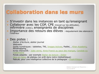 Collaboration dans les murs 
 S’investir dans les instances en tant qu’enseignant 
 Collaborer avec les COP, CPE (travail sur les attitudes), 
infirmière (CESC), enseignants de disciplines 
 Importance des retours des élèves : réajustement des séances à 
l’intérieur 
 Des pistes : 
◦ Atelier d’écriture, atelier journal 
◦ Webradio 
◦ Outils numériques : tablettes, TNI, Images Actives, Padlet, , Khan Academy, 
Mindmapping… 
◦ livres interactifs : Jules verne, Anne Franck au pays des mangas, Candide ou 
l’optimisme 
◦ Fonds adaptés : par exemple Atelier de lecture - Didier 
◦ Jeux en ligne, de plateau (en prêt dans notre médiathèque) 
◦ FabLab, pour une intelligence collective de la pédagogie - Expérithèque 
Atelier Canopé de l'Essonne - 
11/12/2014 
 
