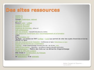 Des sites ressources 
 DSDEN 91 
 Casnav 91 
 Canopé académique, national 
 GEP EED 
 Éduscol lycée – collège 
 Académie de Créteil 
 Académie d’Amiens 
 Académie de Grenoble – AP en LP 
 Café pédagogique 
 Zéro de conduite - l’actualité éducative du cinéma 
 Des ressources numériques pour l’accompagnement et la formation 
 CNED 
 Blog Formation 3.0 
 TD-Base : un module de l’ENT (collège – lycée) qui permet de créer des sujets d’exercices et de les 
diffuser en ligne. 
 Cité des Sciences et de l’industrie - Conférences en ligne / Bibliothèque en ligne 
 Groupe de Recherche sur L’explicitation 
 Transapi – Projet d’apprentissage innovant pour les + de 16 ans. Vidéo 
 Lettre d’information – Décembre : Les élèves à besoins éducatifs particuliers 
 La verbalisation – Mettre des mots sur sa démarche d’apprentissage 
 Traiter la difficulté scolaire 
 Site d’aide à l’amélioration du français 
 Francetvéducation 
 Le webclasseur à sa webradio 
Atelier Canopé de l'Essonne - 
11/12/2014 
