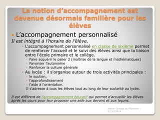 La notion d’accompagnement est 
devenue désormais familière pour les 
élèves 
 L’accompagnement personnalisé 
Il est intégré à l’horaire de l’élève. 
 L'accompagnement personnalisé en classe de sixième permet 
de renforcer l'accueil et le suivi des élèves ainsi que la liaison 
entre l'école primaire et le collège. 
◦ Faire acquérir le palier 2 (maîtrise de la langue et mathématiques) 
◦ Favoriser l’autonomie 
◦ Renforcer la culture générale 
 Au lycée : il s'organise autour de trois activités principales : 
◦ le soutien, 
◦ l'approfondissement 
◦ l'aide à l'orientation. 
Il s'adresse à tous les élèves tout au long de leur scolarité au lycée. 
Il est différent de l’accompagnement éducatif qui permet d’accueillir les élèves 
après les cours pour leur proposer une aide aux devoirs et aux leçons. 
Atelier Canopé de l'Essonne - 
11/12/2014 
 