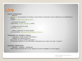 Lire 
 Lire et comprendre 
 Bien lire 
Bien(!)Lire : site proposant de nombreux outils d’aide à la prévention contre l’illettrisme et les difficultés de 
lecture. 
Logiciels : Lirebel, Elsa, Word Q, TACIT 
 Diversifier les supports 
Textes seuls, images, graphiques, cartes … 
 Prendre des notes au lycée 
Voir fiches Éduscol 
 Mettre à disposition un fonds adaptés 
Gros caractères, nombres de mots restreints, livres lus … 
 Interpréter de manière critique 
 Typologie du média (support, périodicité…) 
 Validation de chaque document 
Qui, quand, où, quoi, comment, pourquoi ? 
Ce document apporte-t-il une information intéressante pour traiter mon sujet ? Laquelle ? 
 Exploiter, hiérarchiser 
 Identifier – comparer – questionner 
Placer chaque document les uns par rapport aux autres et dégager une suite logique 
Atelier Canopé de l'Essonne - 
11/12/2014 
 