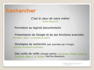 Rechercher 
C’est le coeur de notre métier 
Dossier Savoirs CDI 
 Formation au logiciel documentaire 
 Présentation de Google et de ses fonctions avancées 
Net Public – Quizz – un exemple de séance 
 Stratégies de recherche (par exemple par l’image) 
Université européenne de Bretagne 
 Des outils de veille (Google alertes, Pearltrees, Padlet, Scoop.it, 
Pinterest, Paper.li…). Dossier DocTice Besançon 
Atelier Canopé de l'Essonne - 
11/12/2014 
 