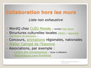 Collaboration hors les murs
Liste non exhaustive
 WordQ chez CLÉO Monde – contact Alain Ravet
 Structures culturelles locales (PEAC) – Apprentis
Chercheurs du Genopole, …
 Concours, animations régionales, nationales
 Atelier Canopé de l’Essonne
 Associations, par exemple :
 L’arbre des connaissances – Jouer à débattre
 Bibliothèques sans frontières
Atelier Canopé de l'Essonne -
11/12/2014
 